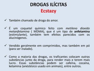 DROGAS ILÍCITAS 
Ecstazy 
 Também chamado de droga do amor. 
 É um coquetel químico feito com metileno dioxido 
metanfetamina ( MDMA), que é um tipo de anfetamina 
(estimulante), também tem efeitos parecidos com os 
alucinógenos. 
 Vendido geralmente em comprimidos, mas também em pó 
(para ser inalado). 
 Como a maioria das drogas, os traficantes colocam outras 
substâncias junto da droga, para render mais e terem mais 
lucro. Essas substâncias podem ser cafeína, cocaína, 
ketamina (anéstésico usado em animais), entre outros. 
 