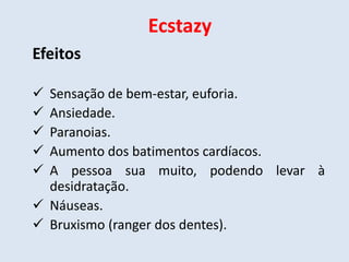Ecstazy 
Efeitos 
 Sensação de bem-estar, euforia. 
 Ansiedade. 
 Paranoias. 
 Aumento dos batimentos cardíacos. 
 A pessoa sua muito, podendo levar à 
desidratação. 
 Náuseas. 
 Bruxismo (ranger dos dentes). 
 