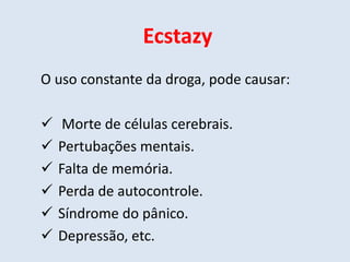 Ecstazy 
O uso constante da droga, pode causar: 
 Morte de células cerebrais. 
 Pertubações mentais. 
 Falta de memória. 
 Perda de autocontrole. 
 Síndrome do pânico. 
 Depressão, etc. 
 