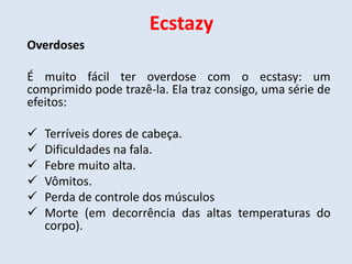 Ecstazy 
Overdoses 
É muito fácil ter overdose com o ecstasy: um 
comprimido pode trazê-la. Ela traz consigo, uma série de 
efeitos: 
 Terríveis dores de cabeça. 
 Dificuldades na fala. 
 Febre muito alta. 
 Vômitos. 
 Perda de controle dos músculos 
 Morte (em decorrência das altas temperaturas do 
corpo). 
 