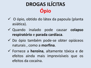 DROGAS ILÍCITAS 
Ópio 
 O ópio, obtido do látex da papoula (planta 
asiática). 
 Quando inalado pode causar colapso 
respiratório e parada cardíaca. 
 Do ópio também pode-se obter opiáceos 
naturais , como a morfina. 
 Fornece a heroína, altamente tóxica e de 
efeitos ainda mais imprevisíveis que os 
efeitos da cocaína. 
 