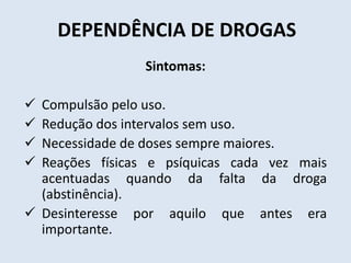 DEPENDÊNCIA DE DROGAS 
Sintomas: 
 Compulsão pelo uso. 
 Redução dos intervalos sem uso. 
 Necessidade de doses sempre maiores. 
 Reações físicas e psíquicas cada vez mais 
acentuadas quando da falta da droga 
(abstinência). 
 Desinteresse por aquilo que antes era 
importante. 
 