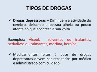 TIPOS DE DROGAS 
 Drogas depressoras – Diminuem a atividade do 
cérebro, deixando a pessoa alheia ou pouco 
atenta ao que acontece à sua volta. 
Exemplos: Álcool, solventes ou inalantes, 
sedadivos ou calmantes, morfina, heroína. 
 Medicamentos feitos à base de drogas 
depressoras devem ser receitados por médico 
e administrado com cuidado. 
 