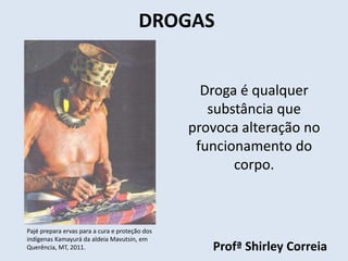 DROGAS 
Droga é qualquer 
substância que 
provoca alteração no 
funcionamento do 
corpo. 
Profª Shirley Correia 
Pajé prepara ervas para a cura e proteção dos 
indígenas Kamayurá da aldeia Mavutsin, em 
Querência, MT, 2011. 
 