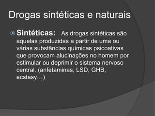 Drogas sintéticas e naturais 
Sintéticas: As drogas sintéticas são 
aquelas produzidas a partir de uma ou 
várias substâncias químicas psicoativas 
que provocam alucinações no homem por 
estimular ou deprimir o sistema nervoso 
central. (anfetaminas, LSD, GHB, 
ecstasy…) 
 