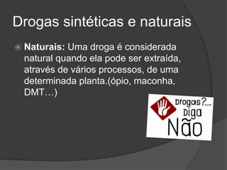 Drogas sintéticas e naturais 
 Naturais: Uma droga é considerada 
natural quando ela pode ser extraída, 
através de vários processos, de uma 
determinada planta.(ópio, maconha, 
DMT…) 
 