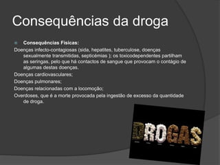 Consequências da droga 
 Consequências Físicas: 
Doenças infecto-contagiosas (sida, hepatites, tuberculose, doenças 
sexualmente transmitidas, septicémias ); os toxicodependentes partilham 
as seringas, pelo que há contactos de sangue que provocam o contágio de 
algumas destas doenças. 
Doenças cardiovasculares; 
Doenças pulmonares; 
Doenças relacionadas com a locomoção; 
Overdoses, que é a morte provocada pela ingestão de excesso da quantidade 
de droga. 
 