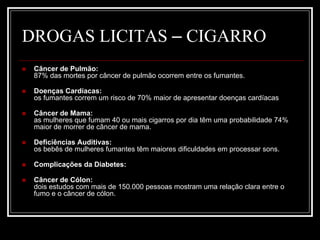 DROGAS LICITAS – CIGARRO 
 Câncer de Pulmão: 
87% das mortes por câncer de pulmão ocorrem entre os fumantes. 
 Doenças Cardíacas: 
os fumantes correm um risco de 70% maior de apresentar doenças cardíacas 
 Câncer de Mama: 
as mulheres que fumam 40 ou mais cigarros por dia têm uma probabilidade 74% 
maior de morrer de câncer de mama. 
 Deficiências Auditivas: 
os bebês de mulheres fumantes têm maiores dificuldades em processar sons. 
 Complicações da Diabetes: 
 Câncer de Cólon: 
dois estudos com mais de 150.000 pessoas mostram uma relação clara entre o 
fumo e o câncer de cólon. 
 