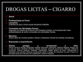 DROGAS LICITAS – CIGARRO 
 Asma: 
 Predisposição ao Fumo 
 Leucemia: 
suspeita-se que o fumo cause leucemia mielóide. 
 Contusões em Atividades Físicas: 
segundo um estudo do Exército dos Estados Unidos, os fumantes têm mais 
probabilidades de sofrer contusões em atividades físicas. 
 Memória: 
doses altas de nicotina podem reduzir a destreza mental em tarefas complexas. 
 Depressão e esquizofrenia. 
 Outros perigos a acrescentar à lista: 
câncer da boca, laringe, gargantas, esôfago, pâncreas, estômago, intestino delgado, bexiga, rins 
e colo do útero; derrame cerebral, ataque cardíaco, doenças pulmonares crônicas, distúrbios 
circulares, úlceras pépticas, diabetes, infertilidade, bebês abaixo do peso, osteoporose e 
infecções dos ouvidos. Pode-se acrescentar ainda o perigo de incêndios, já que o fumo é a 
principal causa de incêndios em residências, hotéis e hospitais. 
 
