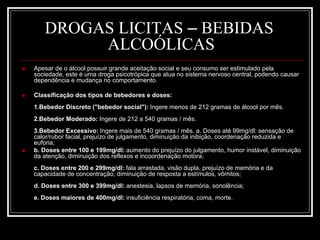 DROGAS LICITAS – BEBIDAS 
ALCOÓLICAS 
 Apesar de o álcool possuir grande aceitação social e seu consumo ser estimulado pela 
sociedade, este é uma droga psicotrópica que atua no sistema nervoso central, podendo causar 
dependência e mudança no comportamento. 
 Classificação dos tipos de bebedores e doses: 
1.Bebedor Discreto ("bebedor social"): Ingere menos de 212 gramas de álcool por mês. 
2.Bebedor Moderado: Ingere de 212 a 540 gramas / mês. 
3.Bebedor Excessivo: Ingere mais de 540 gramas / mês. a. Doses até 99mg/dl: sensação de 
calor/rubor facial, prejuízo de julgamento, diminuição da inibição, coordenação reduzida e 
euforia; 
 b. Doses entre 100 e 199mg/dl: aumento do prejuízo do julgamento, humor instável, diminuição 
da atenção, diminuição dos reflexos e incoordenação motora; 
c. Doses entre 200 e 299mg/dl: fala arrastada, visão dupla, prejuízo de memória e da 
capacidade de concentração, diminuição de resposta a estímulos, vômitos; 
d. Doses entre 300 e 399mg/dl: anestesia, lapsos de memória, sonolência; 
e. Doses maiores de 400mg/dl: insuficiência respiratória, coma, morte. 
 