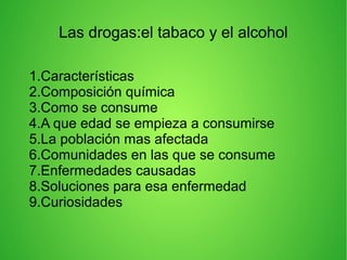 Las drogas:el tabaco y el alcohol
1.Características
2.Composición química
3.Como se consume
4.A que edad se empieza a consumirse
5.La población mas afectada
6.Comunidades en las que se consume
7.Enfermedades causadas
8.Soluciones para esa enfermedad
9.Curiosidades
 