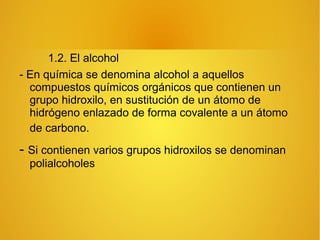 1.2. El alcohol
- En química se denomina alcohol a aquellos
compuestos químicos orgánicos que contienen un
grupo hidroxilo, en sustitución de un átomo de
hidrógeno enlazado de forma covalente a un átomo
de carbono.
- Si contienen varios grupos hidroxilos se denominan
polialcoholes
 