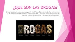 ¿QUE SON LAS DROGAS?
Una droga es una sustancia que puede modificar el pensamiento, las sensaciones
y las emociones de la persona que la consume. Las drogas tiene la capacidad de
cambiar el comportamiento y, a la larga, la manera de ser.
 