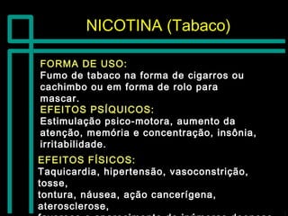NICOTINA (Tabaco)NICOTINA (Tabaco)
FORMA DE USO:FORMA DE USO:
Fumo de tabaco na forma de cigarros ouFumo de tabaco na forma de cigarros ou
cachimbo ou em forma de rolo paracachimbo ou em forma de rolo para
mascar.mascar.
EFEITOS PSÍQUICOS:EFEITOS PSÍQUICOS:
Estimulação psico-motora, aumento daEstimulação psico-motora, aumento da
atenção, memória e concentração, insônia,atenção, memória e concentração, insônia,
irritabilidade.irritabilidade.
EFEITOS FÍSICOS:EFEITOS FÍSICOS:
Taquicardia, hipertensão, vasoconstrição,Taquicardia, hipertensão, vasoconstrição,
tosse,tosse,
tontura, náusea, ação cancerígena,tontura, náusea, ação cancerígena,
aterosclerose,aterosclerose,
 