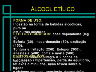 ÁLCOOL ETÍLICOÁLCOOL ETÍLICO
FORMA DE USO:FORMA DE USO:
Ingestão na forma de bebidas alcoólicas,Ingestão na forma de bebidas alcoólicas,
puro oupuro ou
em outras misturas.em outras misturas.
EFEITOS PSÍQUICOS:EFEITOS PSÍQUICOS: dose dependente (mgdose dependente (mg
%)%)
Euforia (30), incoordenação (50), excitaçãoEuforia (30), incoordenação (50), excitação
(150),(150),
Tontura e irritação (250), Estupor (300),Tontura e irritação (250), Estupor (300),
anestesia (400), coma e morte (500).anestesia (400), coma e morte (500).
Limite permitido (80mg% = 2 copos deLimite permitido (80mg% = 2 copos de
cerveja)cerveja)
EFEITOS FÍSICOS:EFEITOS FÍSICOS:
Hipotensão / hipertensão, perda do equilíbrio,Hipotensão / hipertensão, perda do equilíbrio,
reflexos diminuídos, ação tóxica sobre oreflexos diminuídos, ação tóxica sobre o
fígadofígado
 