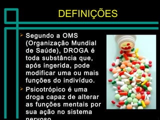 DEFINIÇÕESDEFINIÇÕES
 Segundo a OMSSegundo a OMS
(Organização Mundial(Organização Mundial
de Saúde), DROGA éde Saúde), DROGA é
toda substância que,toda substância que,
após ingerida, podeapós ingerida, pode
modificar uma ou maismodificar uma ou mais
funções do indivíduo.funções do indivíduo.
 Psicotrópico é umaPsicotrópico é uma
droga capaz de alterardroga capaz de alterar
as funções mentais poras funções mentais por
sua ação no sistemasua ação no sistema
 