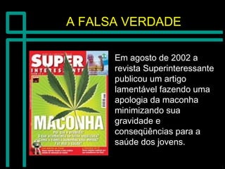 A FALSA VERDADEA FALSA VERDADE
Em agosto de 2002 aEm agosto de 2002 a
revista Superinteressanterevista Superinteressante
publicou um artigopublicou um artigo
lamentável fazendo umalamentável fazendo uma
apologia da maconhaapologia da maconha
minimizando suaminimizando sua
gravidade egravidade e
conseqüências para aconseqüências para a
saúde dos jovens.saúde dos jovens.
 