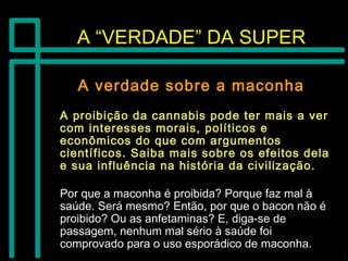 A “VERDADE” DA SUPERA “VERDADE” DA SUPER
A verdade sobre a maconhaA verdade sobre a maconha
A proibição da cannabis pode ter mais a verA proibição da cannabis pode ter mais a ver
com interesses morais, políticos ecom interesses morais, políticos e
econômicos do que com argumentoseconômicos do que com argumentos
científicos. Saiba mais sobre os efeitos delacientíficos. Saiba mais sobre os efeitos dela
e sua influência na história da civilização.e sua influência na história da civilização.
Por que a maconha é proibida? Porque faz mal àPor que a maconha é proibida? Porque faz mal à
saúde. Será mesmo? Então, por que o bacon não ésaúde. Será mesmo? Então, por que o bacon não é
proibido? Ou as anfetaminas? E, diga-se deproibido? Ou as anfetaminas? E, diga-se de
passagem, nenhum mal sério à saúde foipassagem, nenhum mal sério à saúde foi
comprovado para o uso esporádico de maconha.comprovado para o uso esporádico de maconha.
 