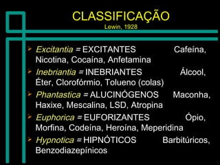 CLASSIFICAÇÃOCLASSIFICAÇÃO
Lewin, 1928Lewin, 1928
 ExcitantiaExcitantia == EXCITANTES Cafeína,EXCITANTES Cafeína,
Nicotina, Cocaína, AnfetaminaNicotina, Cocaína, Anfetamina
 InebriantiaInebriantia == INEBRIANTES Álcool,INEBRIANTES Álcool,
Éter, Clorofórmio, Tolueno (colas)Éter, Clorofórmio, Tolueno (colas)
 PhantasticaPhantastica == ALUCINÓGENOS Maconha,ALUCINÓGENOS Maconha,
Haxixe, Mescalina, LSD, AtropinaHaxixe, Mescalina, LSD, Atropina
 EuphoricaEuphorica == EUFORIZANTES Ópio,EUFORIZANTES Ópio,
Morfina, Codeína, Heroína, MeperidinaMorfina, Codeína, Heroína, Meperidina
 HypnoticaHypnotica == HIPNÓTICOS Barbitúricos,HIPNÓTICOS Barbitúricos,
BenzodiazepínicosBenzodiazepínicos
 