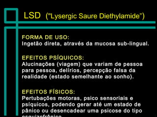 LSDLSD (("Lysergic Saure Diethylamide”"Lysergic Saure Diethylamide”))
FORMA DE USO:FORMA DE USO:
Ingetão direta, através da mucosa sub-lingual.Ingetão direta, através da mucosa sub-lingual.
EFEITOS FÍSICOS:EFEITOS FÍSICOS:
Pertubações motoras, psico sensoriais ePertubações motoras, psico sensoriais e
psíquicos, podendo gerar até um estado depsíquicos, podendo gerar até um estado de
pânico ou desencadear uma psicose do tipopânico ou desencadear uma psicose do tipo
EFEITOS PSÍQUICOS:EFEITOS PSÍQUICOS:
Alucinações (viagem) que variam de pessoaAlucinações (viagem) que variam de pessoa
para pessoa, delírios, percepção falsa dapara pessoa, delírios, percepção falsa da
realidade (estado semelhante ao sonho).realidade (estado semelhante ao sonho).
 