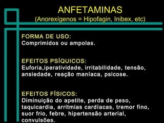 ANFETAMINASANFETAMINAS
(Anorexígenos = Hipofagin, Inibex, etc)(Anorexígenos = Hipofagin, Inibex, etc)
FORMA DE USO:FORMA DE USO:
Comprimidos ou ampolas.Comprimidos ou ampolas.
EFEITOS FÍSICOS:EFEITOS FÍSICOS:
Diminuição do apetite, perda de peso,Diminuição do apetite, perda de peso,
taquicardia, arritmias cardíacas, tremor fino,taquicardia, arritmias cardíacas, tremor fino,
suor frio, febre, hipertensão arterial,suor frio, febre, hipertensão arterial,
convulsões.convulsões.
EFEITOS PSÍQUICOS:EFEITOS PSÍQUICOS:
Euforia,iperatividade, irritabilidade, tensão,Euforia,iperatividade, irritabilidade, tensão,
ansiedade, reação maníaca, psicose.ansiedade, reação maníaca, psicose.
 