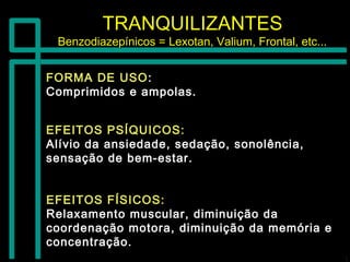 TRANQUILIZANTESTRANQUILIZANTES
Benzodiazepínicos = Lexotan, Valium, Frontal, etc...Benzodiazepínicos = Lexotan, Valium, Frontal, etc...
FORMA DE USOFORMA DE USO::
Comprimidos e ampolas.Comprimidos e ampolas.
EFEITOS FÍSICOS:EFEITOS FÍSICOS:
Relaxamento muscular, diminuição daRelaxamento muscular, diminuição da
coordenação motora, diminuição da memória ecoordenação motora, diminuição da memória e
concentração.concentração.
EFEITOS PSÍQUICOS:EFEITOS PSÍQUICOS:
Alívio da ansiedade, sedação, sonolência,Alívio da ansiedade, sedação, sonolência,
sensação de bem-estar.sensação de bem-estar.
 