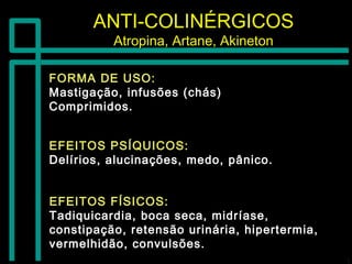 ANTI-COLINÉRGICOSANTI-COLINÉRGICOS
Atropina, Artane, AkinetonAtropina, Artane, Akineton
FORMA DE USO:FORMA DE USO:
Mastigação, infusões (chás)Mastigação, infusões (chás)
Comprimidos.Comprimidos.
EFEITOS FÍSICOS:EFEITOS FÍSICOS:
Tadiquicardia, boca seca, midríase,Tadiquicardia, boca seca, midríase,
constipação, retensão urinária, hipertermia,constipação, retensão urinária, hipertermia,
vermelhidão, convulsões.vermelhidão, convulsões.
EFEITOS PSÍQUICOS:EFEITOS PSÍQUICOS:
Delírios, alucinações, medo, pânico.Delírios, alucinações, medo, pânico.
 