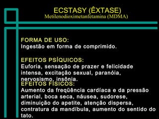 ECSTASY (ÊXTASE)ECSTASY (ÊXTASE)
Metilenodioximetanfetamina (MDMA)Metilenodioximetanfetamina (MDMA)
FORMA DE USO:FORMA DE USO:
Ingestão em forma de comprimido.Ingestão em forma de comprimido.
EFEITOS FÍSICOS:EFEITOS FÍSICOS:
Aumento da freqüência cardíaca e da pressãoAumento da freqüência cardíaca e da pressão
arterial, boca seca, náusea, sudorese,arterial, boca seca, náusea, sudorese,
diminuição do apetite, atenção dispersa,diminuição do apetite, atenção dispersa,
contratura da mandíbula, aumento do sentido docontratura da mandíbula, aumento do sentido do
tato.tato.
EFEITOS PSÍQUICOS:EFEITOS PSÍQUICOS:
Euforia, sensação de prazer e felicidadeEuforia, sensação de prazer e felicidade
intensa, excitação sexual, paranóia,intensa, excitação sexual, paranóia,
nervosismo, insônia.nervosismo, insônia.
 