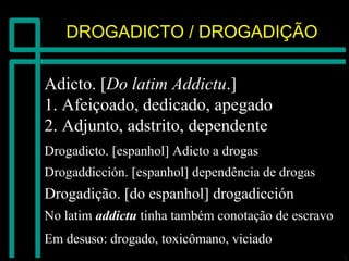 DROGADICTO / DROGADIÇÃODROGADICTO / DROGADIÇÃO
Adicto. [Adicto. [Do latimDo latim AddictuAddictu.].]
1. Afeiçoado, dedicado, apegado1. Afeiçoado, dedicado, apegado
2. Adjunto, adstrito, dependente2. Adjunto, adstrito, dependente
DrogadictoDrogadicto. [espanhol] Adicto a drogas. [espanhol] Adicto a drogas
DrogaddicciónDrogaddicción. [espanhol] dependência de drogas. [espanhol] dependência de drogas
DrogadiçãoDrogadição. [do espanhol]. [do espanhol] drogadiccióndrogadicción
No latimNo latim addictuaddictu tinha também conotação de escravotinha também conotação de escravo
Em desuso: drogado, toxicômano, viciadoEm desuso: drogado, toxicômano, viciado
 
