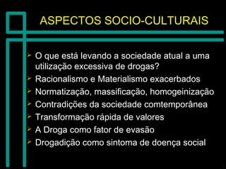 ASPECTOS SOCIO-CULTURAISASPECTOS SOCIO-CULTURAIS
 O que está levando a sociedade atual a umaO que está levando a sociedade atual a uma
utilização excessiva de drogas?utilização excessiva de drogas?
 Racionalismo e Materialismo exacerbadosRacionalismo e Materialismo exacerbados
 Normatização, massificação, homogeinizaçãoNormatização, massificação, homogeinização
 Contradições da sociedade comtemporâneaContradições da sociedade comtemporânea
 Transformação rápida de valoresTransformação rápida de valores
 A Droga como fator de evasãoA Droga como fator de evasão
 Drogadição como sintoma de doença socialDrogadição como sintoma de doença social
 
