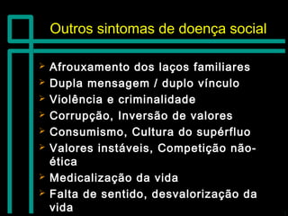 Outros sintomas de doença socialOutros sintomas de doença social
 Afrouxamento dos laços familiaresAfrouxamento dos laços familiares
 Dupla mensagem / duplo vínculoDupla mensagem / duplo vínculo
 Violência e criminalidadeViolência e criminalidade
 Corrupção, Inversão de valoresCorrupção, Inversão de valores
 Consumismo, Cultura do supérfluoConsumismo, Cultura do supérfluo
 Valores instáveis, Competição não-Valores instáveis, Competição não-
éticaética
 Medicalização da vidaMedicalização da vida
 Falta de sentido, desvalorização daFalta de sentido, desvalorização da
vidavida
 