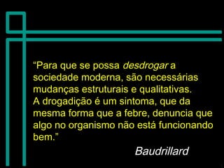 ““Para que se possaPara que se possa desdrogardesdrogar aa
sociedade moderna, são necessáriassociedade moderna, são necessárias
mudanças estruturais e qualitativas.mudanças estruturais e qualitativas.
A drogadição é um sintoma, que daA drogadição é um sintoma, que da
mesma forma que a febre, denuncia quemesma forma que a febre, denuncia que
algo no organismo não está funcionandoalgo no organismo não está funcionando
bem.”bem.”
BaudrillardBaudrillard
 