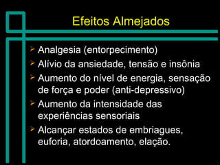Efeitos AlmejadosEfeitos Almejados
 Analgesia (entorpecimento)Analgesia (entorpecimento)
 Alívio da ansiedade, tensão e insôniaAlívio da ansiedade, tensão e insônia
 Aumento do nível de energia, sensaçãoAumento do nível de energia, sensação
de força e poder (anti-depressivo)de força e poder (anti-depressivo)
 Aumento da intensidade dasAumento da intensidade das
experiências sensoriaisexperiências sensoriais
 Alcançar estados de embriagues,Alcançar estados de embriagues,
euforia, atordoamento, elação.euforia, atordoamento, elação.
 