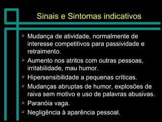 Sinais e Sintomas indicativosSinais e Sintomas indicativos
 Mudança de atividade, normalmente deMudança de atividade, normalmente de
interesse competitivos para passividade einteresse competitivos para passividade e
retraimento.retraimento.
 Aumento nos atritos com outras pessoas,Aumento nos atritos com outras pessoas,
irritabilidade, mau humor.irritabilidade, mau humor.
 Hipersensibilidade a pequenas críticas.Hipersensibilidade a pequenas críticas.
 Mudanças abruptas de humor, explosões deMudanças abruptas de humor, explosões de
raiva sem motivo e uso de palavras abusivas.raiva sem motivo e uso de palavras abusivas.
 Paranóia vaga.Paranóia vaga.
 Negligência à aparência pessoal.Negligência à aparência pessoal.
 