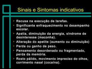 Sinais e Sintomas indicativosSinais e Sintomas indicativos
 Recusa na execução de tarefas.Recusa na execução de tarefas.
 Significante enfraquecimento no desempenhoSignificante enfraquecimento no desempenho
escolar.escolar.
 Apatia, diminuição da energia, síndrome deApatia, diminuição da energia, síndrome de
desinteresse (maconha).desinteresse (maconha).
 Alteração do apetite (aumento ou diminuição)Alteração do apetite (aumento ou diminuição)
 Perda ou ganho de peso.Perda ou ganho de peso.
 Pensamento desordenado ou fragmentado,Pensamento desordenado ou fragmentado,
perda da memória.perda da memória.
 Rosto pálido, movimento impreciso do olhos,Rosto pálido, movimento impreciso do olhos,
corrimento nasal (cocaína).corrimento nasal (cocaína).
 