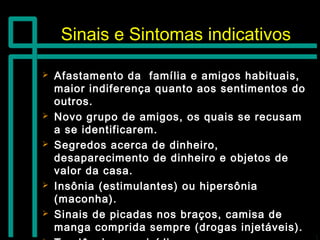 Sinais e Sintomas indicativosSinais e Sintomas indicativos
 Afastamento da família e amigos habituais,Afastamento da família e amigos habituais,
maior indiferença quanto aos sentimentos domaior indiferença quanto aos sentimentos do
outros.outros.
 Novo grupo de amigos, os quais se recusamNovo grupo de amigos, os quais se recusam
a se identificarem.a se identificarem.
 Segredos acerca de dinheiro,Segredos acerca de dinheiro,
desaparecimento de dinheiro e objetos dedesaparecimento de dinheiro e objetos de
valor da casa.valor da casa.
 Insônia (estimulantes) ou hipersôniaInsônia (estimulantes) ou hipersônia
(maconha).(maconha).
 Sinais de picadas nos braços, camisa deSinais de picadas nos braços, camisa de
manga comprida sempre (drogas injetáveis).manga comprida sempre (drogas injetáveis).
 
