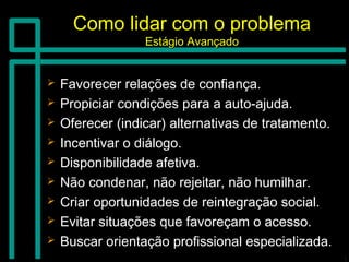 Como lidar com o problemaComo lidar com o problema
Estágio AvançadoEstágio Avançado
 Favorecer relações de confiança.Favorecer relações de confiança.
 Propiciar condições para a auto-ajuda.Propiciar condições para a auto-ajuda.
 Oferecer (indicar) alternativas de tratamento.Oferecer (indicar) alternativas de tratamento.
 Incentivar o diálogo.Incentivar o diálogo.
 Disponibilidade afetiva.Disponibilidade afetiva.
 Não condenar, não rejeitar, não humilhar.Não condenar, não rejeitar, não humilhar.
 Criar oportunidades de reintegração social.Criar oportunidades de reintegração social.
 Evitar situações que favoreçam o acesso.Evitar situações que favoreçam o acesso.
 Buscar orientação profissional especializada.Buscar orientação profissional especializada.
 