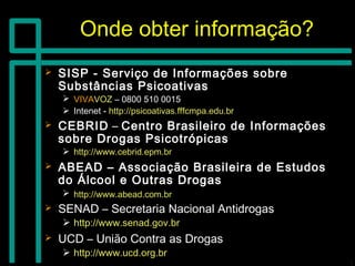 Onde obter informação?Onde obter informação?
 SISP - Serviço de Informações sobreSISP - Serviço de Informações sobre
Substâncias PsicoativasSubstâncias Psicoativas
 VIVAVIVAVOZVOZ – 0800 510 0015– 0800 510 0015
 Intenet -Intenet - http://psicoativas.fffcmpa.edu.brhttp://psicoativas.fffcmpa.edu.br
 CEBRIDCEBRID –– Centro Brasileiro de InformaçõesCentro Brasileiro de Informações
sobre Drogas Psicotrópicassobre Drogas Psicotrópicas
 http://www.cebrid.epm.brhttp://www.cebrid.epm.br
 ABEAD – Associação Brasileira de EstudosABEAD – Associação Brasileira de Estudos
do Álcool e Outras Drogasdo Álcool e Outras Drogas
 http://www.abead.com.brhttp://www.abead.com.br
 SENAD – Secretaria Nacional AntidrogasSENAD – Secretaria Nacional Antidrogas
 http://www.senad.gov.brhttp://www.senad.gov.br
 UCD – União Contra as DrogasUCD – União Contra as Drogas
 http://www.ucd.org.brhttp://www.ucd.org.br
 