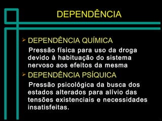 DEPENDÊNCIADEPENDÊNCIA
 DEPENDÊNCIA QUÍMICADEPENDÊNCIA QUÍMICA
Pressão física para uso da drogaPressão física para uso da droga
devido à habituação do sistemadevido à habituação do sistema
nervoso aos efeitos da mesmanervoso aos efeitos da mesma
 DEPENDÊNCIA PSÍQUICADEPENDÊNCIA PSÍQUICA
Pressão psicológica da busca dosPressão psicológica da busca dos
estados alterados para alívio dasestados alterados para alívio das
tensões existenciais e necessidadestensões existenciais e necessidades
insatisfeitas.insatisfeitas.
 