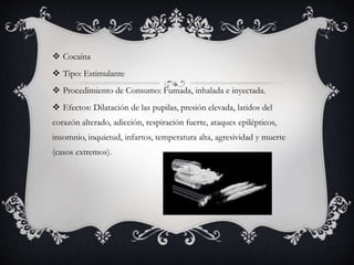  Cocaína
 Tipo: Estimulante
 Procedimiento de Consumo: Fumada, inhalada e inyectada.
 Efectos: Dilatación de las pupilas, presión elevada, latidos del
corazón alterado, adicción, respiración fuerte, ataques epilépticos,
insomnio, inquietud, infartos, temperatura alta, agresividad y muerte
(casos extremos).
 