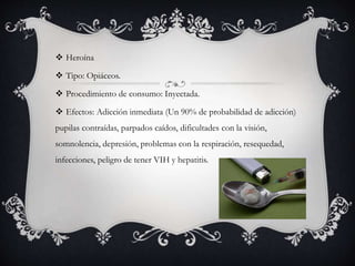  Heroína
 Tipo: Opiáceos.
 Procedimiento de consumo: Inyectada.
 Efectos: Adicción inmediata (Un 90% de probabilidad de adicción)
pupilas contraídas, parpados caídos, dificultades con la visión,
somnolencia, depresión, problemas con la respiración, resequedad,
infecciones, peligro de tener VIH y hepatitis.
 