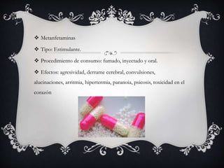  Metanfetaminas
 Tipo: Estimulante.
 Procedimiento de consumo: fumado, inyectado y oral.
 Efectos: agresividad, derrame cerebral, convulsiones,
alucinaciones, arritmia, hipertermia, paranoia, psicosis, toxicidad en el
corazón
 