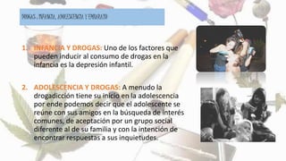 DROGAS : INFANCIA, ADOLESCENCIA Y EMBARAZO
1. INFANCIA Y DROGAS: Uno de los factores que
pueden inducir al consumo de drogas en la
infancia es la depresión infantil.
2. ADOLESCENCIA Y DROGAS: A menudo la
drogadicción tiene su inicio en la adolescencia
por ende podemos decir que el adolescente se
reúne con sus amigos en la búsqueda de interés
comunes, de aceptación por un grupo social
diferente al de su familia y con la intención de
encontrar respuestas a sus inquietudes.
 