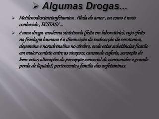  Metilenodioximetanfetamina, Píluladoamor, ou comoé mais
conhecido, ECSTASY...
 é umadroga modernasintetizada(feitaemlaboratório),cujoefeito
na fisiologiahumanaé a diminuiçãodareabsorçãoda serotonina,
dopaminae noradrenalinano cérebro,ondeestassubstânciasficarão
emmaiorcontatoentreas sinapses,causandoeuforia,sensaçãode
bem-estar,alteraçõesdapercepçãosensorialdoconsumidore grande
perdadelíquidoS,pertencentea famíliadasanfetaminas.
 