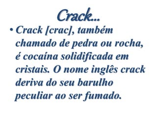 Crack...
• Crack [crac], também
chamado de pedra ou rocha,
é cocaína solidificada em
cristais. O nome inglês crack
deriva do seu barulho
peculiar ao ser fumado.
 