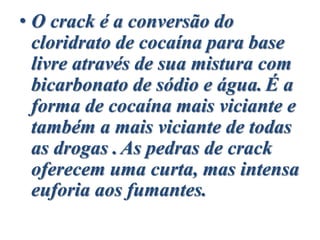• O crack é a conversão do
cloridrato de cocaína para base
livre através de sua mistura com
bicarbonato de sódio e água. É a
forma de cocaína mais viciante e
também a mais viciante de todas
as drogas .As pedras de crack
oferecem uma curta, mas intensa
euforia aos fumantes.
 