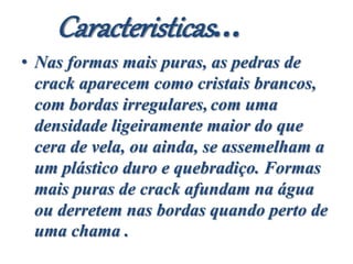 Caracteristicas...
• Nas formas mais puras, as pedras de
crack aparecem como cristais brancos,
com bordas irregulares, com uma
densidade ligeiramente maior do que
cera de vela, ou ainda, se assemelham a
um plástico duro e quebradiço. Formas
mais puras de crack afundam na água
ou derretem nas bordas quando perto de
uma chama .
 