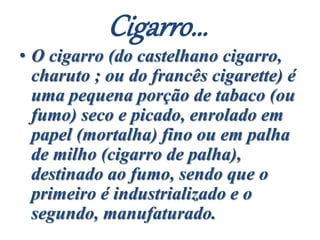 Cigarro...
• O cigarro (do castelhano cigarro,
charuto ; ou do francês cigarette) é
uma pequena porção de tabaco (ou
fumo) seco e picado, enrolado em
papel (mortalha) fino ou em palha
de milho (cigarro de palha),
destinado ao fumo, sendo que o
primeiro é industrializado e o
segundo, manufaturado.
 