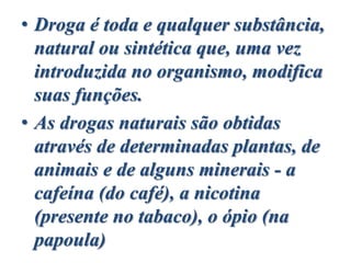 • Droga é toda e qualquer substância,
natural ou sintética que, uma vez
introduzida no organismo, modifica
suas funções.
• As drogas naturais são obtidas
através de determinadas plantas, de
animais e de alguns minerais - a
cafeína (do café), a nicotina
(presente no tabaco), o ópio (na
papoula)
 
