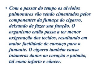 • Com o passar do tempo os alvéolos
pulmonares vão sendo cimentados pelos
componentes da fumaça do cigarro,
deixando de fazer sua função. O
organismo então passa a ter menor
oxigenação dos tecidos, resultando em
maior facilidade de cansaço para o
fumante. O cigarro também causa
inúmeros danos ao coração e pulmão,
tal como infarto e câncer.
 